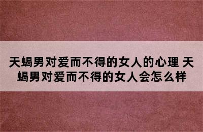 天蝎男对爱而不得的女人的心理 天蝎男对爱而不得的女人会怎么样